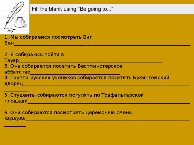 Fill the blank using “Be going to...” 1. Мы собираемся посмотреть Биг Бен_________________________________________________________________________________ 2. Я собираюсь пойти в Тауэр___________________________________________________________ 3. Она собирается посетить Вестминстерское аббатство_____________________________________ 4. Группа русских учеников собирается посетить Букингемский дворец_______________________________________________________________________________ 5. Студенты собираются погулять по Трафальгарской площади____________________________________________________________________________ 6. Они собираются посмотреть церемонию смены караула_____________________________________________________________________________