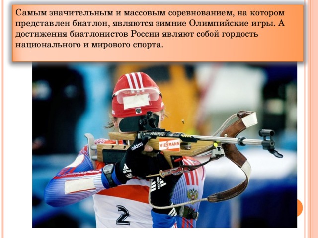 Самым значительным и массовым соревнованием, на котором представлен биатлон, являются зимние Олимпийские игры. А достижения биатлонистов России являют собой гордость национального и мирового спорта.