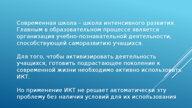 Современная школа – школа интенсивного развития. Главным в образовательном процессе является организация учебно-познавательной деятельности, способствующей саморазвитию учащихся. Для того, чтобы активизировать деятельность учащихся, готовить подрастающее поколение к современной жизни необходимо активно использовать ИКТ. Но применение ИКТ не решает автоматически эту проблему без наличия условий для их использования    