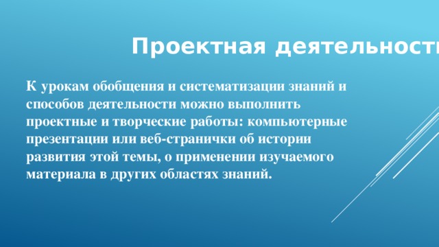 Проектная деятельность К урокам обобщения и систематизации знаний и способов деятельности можно выполнить проектные и творческие работы: компьютерные презентации или веб-странички об истории развития этой темы, о применении изучаемого материала в других областях знаний.