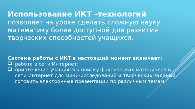 Использование ИКТ –технологий позволяет на уроке сделать сложную науку математику более доступной для развития творческих способностей учащихся. Система работы с ИКТ в настоящий момент включает: