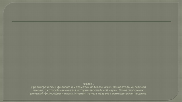 Фалес .  Древнегреческий философ и математик из Малой Азии. Основатель милетской школы, с которой начинается история европейской науки. Основоположник греческой философии и науки. Именем Фалеса названа геометрическая теорема.