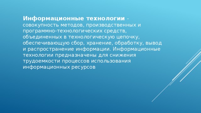 Информационные технологии - совокупность методов, производственных и программно-технологических средств, объединенных в технологическую цепочку, обеспечивающую сбор, хранение, обработку, вывод и распространение информации. Информационные технологии предназначены для снижения трудоемкости процессов использования информационных ресурсов