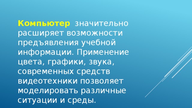 Компьютер  значительно расширяет возможности предъявления учебной информации. Применение цвета, графики, звука, современных средств видеотехники позволяет моделировать различные ситуации и среды.