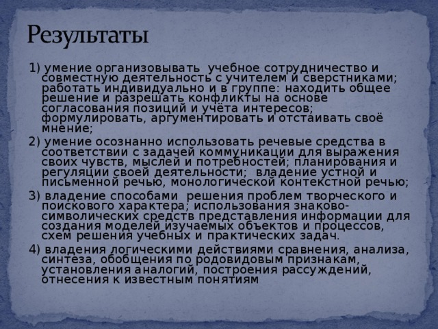 1)   умение организовывать  учебное сотрудничество и совместную деятельность с учителем и сверстниками;   работать индивидуально и в группе:  находить общее решение и разрешать конфликты на основе согласования позиций и учёта интересов;  формулировать, аргументировать и отстаивать своё мнение; 2) умение осознанно использовать речевые средства в соответствии с задачей коммуникации для выражения своих чувств, мыслей и потребностей; планирования и регуляции своей деятельности;  владение устной и письменной речью, монологической контекстной речью; 3) владение способами решения проблем творческого и поискового характера; использования знаково- символических средств представления информации для создания моделей изучаемых объектов и процессов, схем решения учебных и практических задач. 4) владения логическими действиями сравнения, анализа, синтеза, обобщения по родовидовым признакам, установления аналогий, построения рассуждений, отнесения к известным понятиям