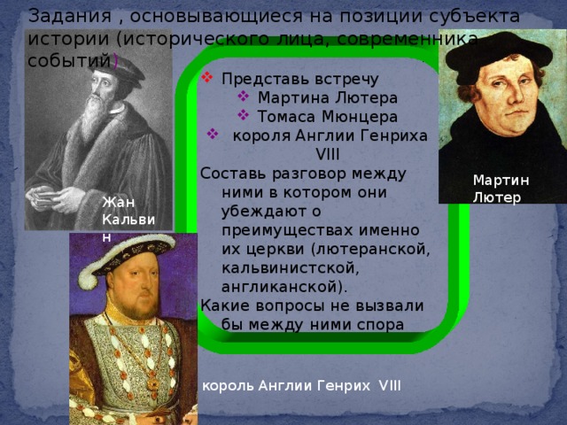 Задания , основывающиеся на позиции субъекта истории (исторического лица, современника событий ) Представь встречу Мартина Лютера Томаса Мюнцера  короля Англии Генриха VIII Составь разговор между ними в котором они убеждают о преимуществах именно их церкви (лютеранской, кальвинистской, англиканской). Какие вопросы не вызвали бы между ними спора Мартин Лютер Жан Кальвин король Англии Генрих VIII