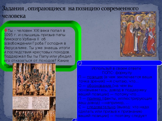 Ты – человек XXI века попал в 1095 г. и слышишь призыв папы Римского Урбана II об освобождении Гроба Господня в Иерусалиме. Ты уже знаешь итоги и последствия крестовых походов. Поддержал бы ты Папу или убедил его отказаться от походов? Какие аргументы бы ты привел Используй в своем ответе ПОПС- формулу П — позиция (в чем заключается ваша точка зрения) —я считаю, что... О — обоснование (на чем вы основываетесь, довод в поддержку вашей позиции) — потому что... П — пример (факты, иллюстрирующие ваш довод) —например, ... С — следовательно