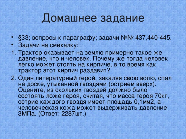 Домашнее задание §33; вопросы к параграфу; задачи №№ 437,440-445. Задачи на смекалку: 1. Трактор оказывает на землю примерно такое же давление, что и человек. Почему же тогда человек легко может стоять на кирпиче, в то время как трактор этот кирпич раздавит? 2. Один литературный герой, закаляя свою волю, спал на доске, уты­канной гвоздями (острием вверх). Оцените, из скольких гвоздей должно было состоять ложе героя, считая, что масса героя 70кг, острие каждого гвоздя имеет площадь 0,1мм2, а человеческая кожа может выдерживать давление 3МПа. (Ответ: 2287шт.)