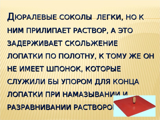 Д ЮРАЛЕВЫЕ СОКОЛЫ ЛЕГКИ, НО К НИМ ПРИЛИПАЕТ РАСТВОР, А ЭТО ЗАДЕРЖИВАЕТ СКОЛЬЖЕНИЕ ЛОПАТКИ ПО ПОЛОТНУ, К ТОМУ ЖЕ ОН НЕ ИМЕЕТ ШПОНОК, КОТОРЫЕ СЛУЖИЛИ БЫ УПОРОМ ДЛЯ КОНЦА ЛОПАТКИ ПРИ НАМАЗЫВАНИИ И РАЗРАВНИВАНИИ РАСТВОРОМ СОКОЛА.