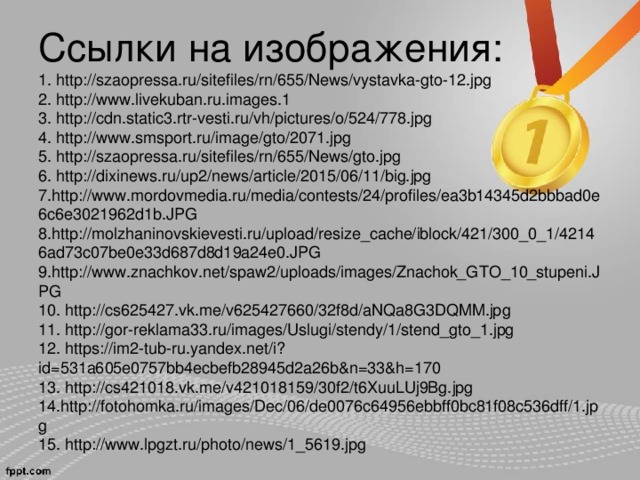 Ссылки на изображения:  1. http://szaopressa.ru/sitefiles/rn/655/News/vystavka-gto-12.jpg  2. http://www.livekuban.ru.images.1  3. http://cdn.static3.rtr-vesti.ru/vh/pictures/o/524/778.jpg  4. http://www.smsport.ru/image/gto/2071.jpg  5. http://szaopressa.ru/sitefiles/rn/655/News/gto.jpg  6. http://dixinews.ru/up2/news/article/2015/06/11/big.jpg  7. http://www.mordovmedia.ru/media/contests/24/profiles/ea3b14345d2bbbad0e6c6e3021962d1b.JPG  8. http://molzhaninovskievesti.ru/upload/resize_cache/iblock/421/300_0_1/42146ad73c07be0e33d687d8d19a24e0.JPG  9. http://www.znachkov.net/spaw2/uploads/images/Znachok_GTO_10_stupeni.JPG  10. http://cs625427.vk.me/v625427660/32f8d/aNQa8G3DQMM.jpg  11. http://gor-reklama33.ru/images/Uslugi/stendy/1/stend_gto_1.jpg  12. https://im2-tub-ru.yandex.net/i?id=531a605e0757bb4ecbefb28945d2a26b&n=33&h=170  13. http://cs421018.vk.me/v421018159/30f2/t6XuuLUj9Bg.jpg  14. http://fotohomka.ru/images/Dec/06/de0076c64956ebbff0bc81f08c536dff/1.jpg  15. http://www.lpgzt.ru/photo/news/1_5619.jpg