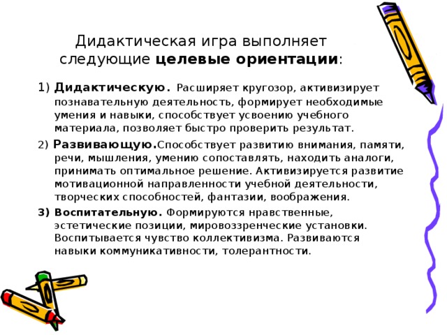 Дидактическая игра выполняет следующие целевые ориентации : 1) Дидактическую . Расширяет кругозор, активизирует познавательную деятельность, формирует необходимые умения и навыки, способствует усвоению учебного материала, позволяет быстро проверить результат. 2) Развивающую. Способствует развитию внимания, памяти, речи, мышления, умению сопоставлять, находить аналоги, принимать оптимальное решение. Активизируется развитие мотивационной направленности учебной деятельности, творческих способностей, фантазии, воображения. 3) Воспитательную. Формируются нравственные, эстетические позиции, мировоззренческие установки. Воспитывается чувство коллективизма. Развиваются навыки коммуникативности, толерантности.