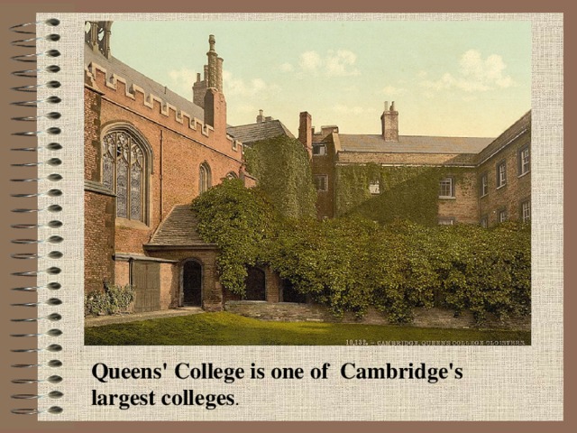 Queens' College is one of Cambridge's largest colleges .