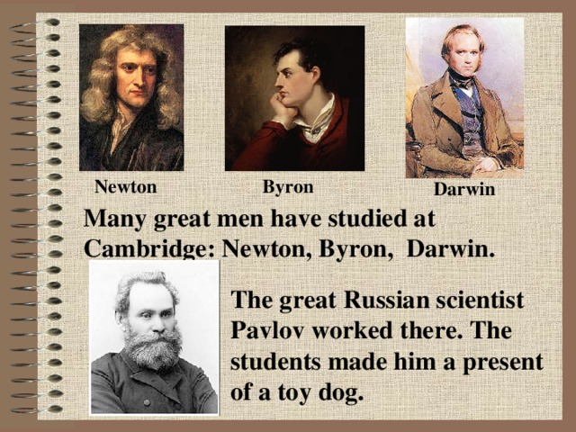 Byron Newton Darwin Many great men have studied at Cambridge: Newton, Byron, Darwin. The great Russian scientist Pavlov worked there. The students made him a present of a toy dog.