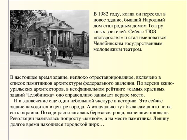 В 1982 году, когда он переехал в новое здание, бывший Народный дом стал родным домом Театру юных зрителей. Сейчас ТЮЗ «повзрослел» и стал именоваться Челябинским государственным молодежным театром. В настоящее время здание, неплохо отреставрированное, включено в список памятников архитектуры федерального значения. По версии южно­уральских архитекторов, в неофициальном рейтинге «самых красивых зданий Челябинска» оно справедливо занимает первое место.  И в заключение еще один небольшой экскурс в историю. Это сейчас здание находится в центре города. А изначально тут была самая что ни на есть окраина. Позади располагалась березовая роща, нынешняя площадь Революции называлась попросту «южной», а на месте памятника Ленину долгое время находился городской цирк…