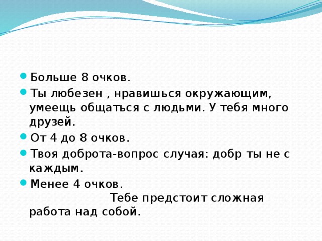 Больше 8 очков. Ты любезен , нравишься окружающим, умеещь общаться с людьми. У тебя много друзей. От 4 до 8 очков. Твоя доброта-вопрос случая: добр ты не с каждым. Менее 4 очков. Тебе предстоит сложная работа над собой.