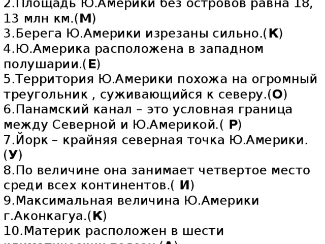 1. Южная крайняя точка Ю.Америки – мыс Фроуэрд .( А )  2.Площадь Ю.Америки без островов равна 18, 13 млн км.( М )  3.Берега Ю.Америки изрезаны сильно.( К )  4.Ю.Америка расположена в западном полушарии.( Е )  5.Территория Ю.Америки похожа на огромный треугольник , суживающийся к северу.( О )  6.Панамский канал – это условная граница между Северной и Ю.Америкой . ( Р )  7.Йорк – крайняя северная точка Ю.Америки.( У )  8.По величине она занимает четвертое место среди всех континентов.( И )  9.Максимальная величина Ю.Америки г.Аконкагуа.( К )  10.Материк расположен в шести климатических поясах.( А )