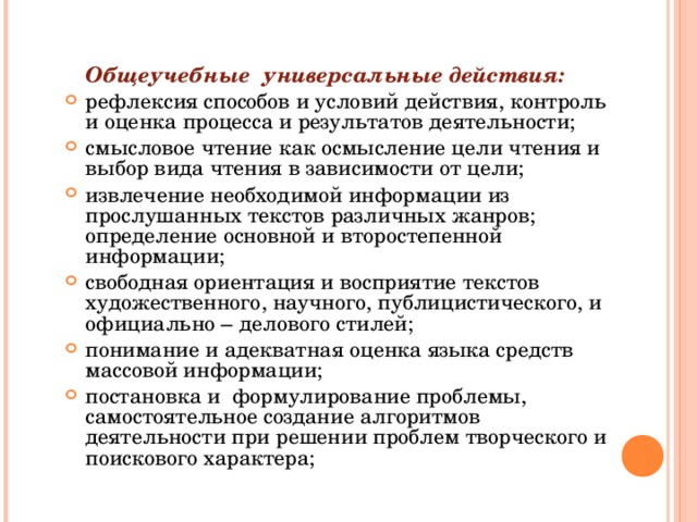 Общеучебные универсальные действия: рефлексия способов и условий действия, контроль и оценка процесса и результатов деятельности; смысловое чтение как осмысление цели чтения и выбор вида чтения в зависимости от цели; извлечение необходимой информации из прослушанных текстов различных жанров; определение основной и второстепенной информации; свободная ориентация и восприятие текстов художественного, научного, публицистического, и официально – делового стилей; понимание и адекватная оценка языка средств массовой информации; постановка и формулирование проблемы, самостоятельное создание алгоритмов деятельности при решении проблем творческого и поискового характера;