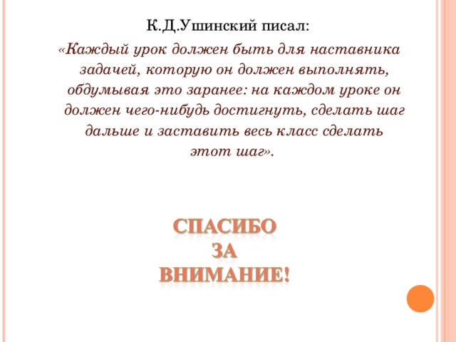 К.Д.Ушинский писал:  «Каждый урок должен быть для наставника задачей, которую он должен выполнять, обдумывая это заранее: на каждом уроке он должен чего-нибудь достигнуть, сделать шаг дальше и заставить весь класс сделать этот шаг». Формирование УУД во многом зависит не только от учебно-методического комплекта, но и от педагогически  правильного  взаимодействия  учителя  и  ученика,  эффективности  их  коммуникативной деятельности. В результате изучения всех без исключения предметов на ступени основного общего образования у выпускников будут сформированы личностные, регулятивные, познавательные и коммуникативные  универсальные учебные действия как основа умения учиться.