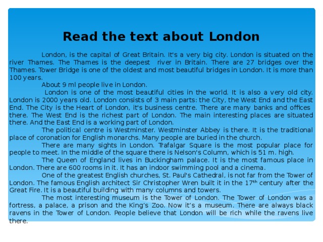 Read the text about London  London, is the capital of Great Britain. It's a very big city. London is situated on the river Thames. The Thames is the deepest river in Britain. There are 27 bridges over the Thames. Tower Bridge is one of the oldest and most beautiful bridges in London. It is more than 100 years.  About 9 ml people live in London.   London is one of the most beautiful cities in the world. It is also a very old city. London is 2000 years old. London consists of 3 main parts: the City, the West End and the East End. The City is the Heart of London, it's business centre. There are many banks and offices there. The West End is the richest part of London. The main interesting places are situated there. And the East End is a working part of London.  The political centre is Westminster. Westminster Abbey is there. It is the traditional place of coronation for English monarchs. Many people are buried in the church.  There are many sights in London. Trafalgar Square is the most popular place for people to meet. In the middle of the square there is Nelson's Column, which is 51 m. high.  The Queen of England lives in Buckingham palace. It is the most famous place in London. There are 600 rooms in it. It has an indoor swimming pool and a cinema.  One of the greatest English churches, St. Paul's Cathedral, is not far from the Tower of London. The famous English architect Sir Christopher Wren built it in the 17 th century after the Great Fire. It is a beautiful building with many columns and towers.  The most interesting museum is the Tower of London. The Tower of London was a fortress, a palace, a prison and the King’s Zoo. Now it’s a museum. There are always black ravens in the Tower of London. People believe that London will be rich while the ravens live there .