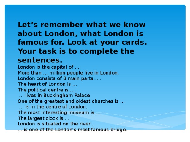 Let’s remember what we know about London, what London is famous for. Look at your cards. Your task is to complete the sentences. London is the capital of … More than … million people live in London. London consists of 3 main parts: …. The heart of London is … The political centre is …  … lives in Buckingham Palace One of the greatest and oldest churches is …  … is in the centre of London. The most interesting museum is … The largest clock is … London is situated on the river… … is one of the London’s most famous bridge.