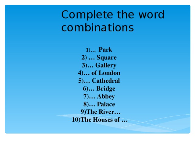 Complete the word combinations 1)…  Park 2) … Square 3) … Gallery 4) … of London   5) … Cathedral 6) … Bridge   7) … Abbey   8) … Palace   9) The River… 10) The Houses of …
