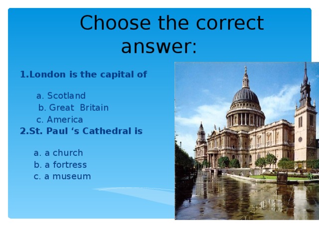 Choose the correct answer : 1.London is the capital of   a. Scotland  b. Great Britain  c. America 2.St. Paul ‘s Cathedral is   a. a church  b. a fortress  c. a museum