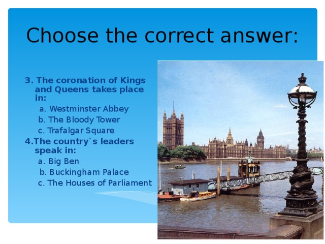 Choose the correct answer : 3. The coronation of Kings and Queens takes place in :  a. Westminster Abbey  b. The Bloody Tower  c. Trafalgar Square 4.The country`s leaders speak in :  a. Big Ben  b. Buckingham Palace  c. The Houses of Parliament