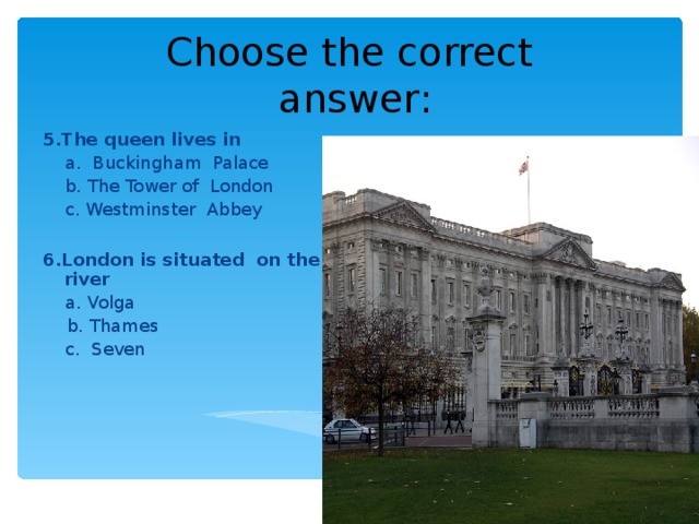 Choose the correct  answer : 5.The queen lives in   a. Buckingham Palace  b. The Tower of London  c. Westminster Abbey 6.London is situated on the river  a. Volga  b. Thames  c. Seven