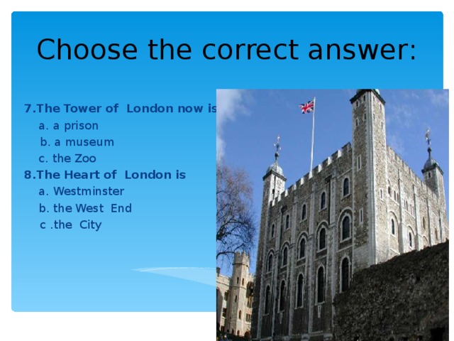 Choose the correct answer : 7.The Tower of London  now is  a. a prison  b. a museum  c. the Zoo 8.The Heart of London is   a. Westminster  b. the West End  с .the City