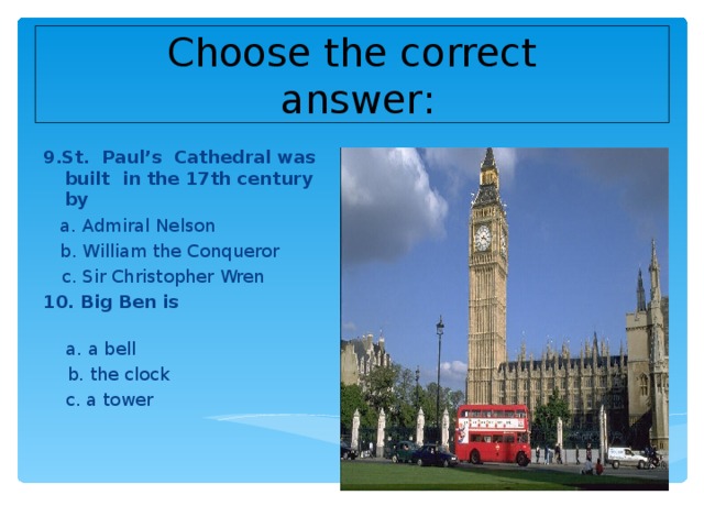 Choose the correct  answer : 9.St. Paul’s Cathedral was built in the 17th century by  a. Admiral Nelson  b. William the Conqueror  c. Sir Christopher Wren 10. Big Ben is   a. a bell  b. the clock  c. a tower
