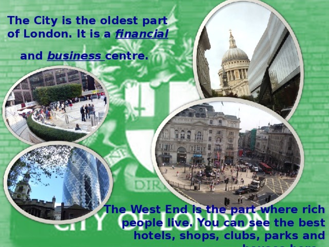 The City is the oldest part of London. It is a financial and business centre.  The West End is the part where rich people live. You can see the best hotels, shops, clubs, parks and  houses here.