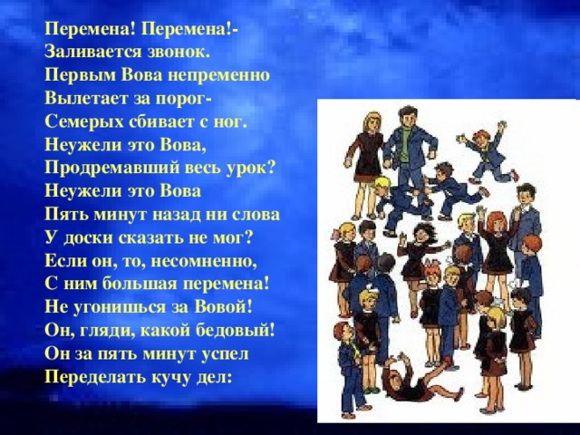 Перемена! Перемена!- Заливается звонок. Первым Вова непременно Вылетает за порог- Семерых сбивает с ног. Неужели это Вова, Продремавший весь урок? Неужели это Вова Пять минут назад ни слова У доски сказать не мог? Если он, то, несомненно, С ним большая перемена! Не угонишься за Вовой! Он, гляди, какой бедовый! Он за пять минут успел Переделать кучу дел: