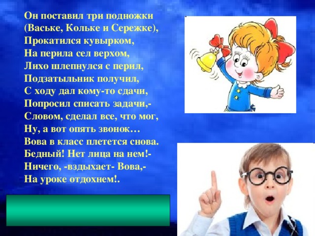 Он поставил три подножки (Ваське, Кольке и Сережке), Прокатился кувырком, На перила сел верхом, Лихо шлепнулся с перил, Подзатыльник получил, С ходу дал кому-то сдачи, Попросил списать задачи,- Словом, сделал все, что мог, Ну, а вот опять звонок… Вова в класс плетется снова. Бедный! Нет лица на нем!- Ничего, -вздыхает- Вова,- На уроке отдохнем!.