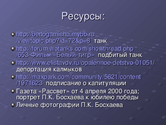 http :// berlogamisha.mybb.ru /viewtopic.php?id=72&p=8   танк http :// forum.wotanks.com / showthread.php /653-Фильм-« Белый-тигр » подбитый танк http :// www.elistavdv.ru /opalennoe-detstvo-01051/ депортация калмыков http :// maxpark.com / community /5621/ content /1971623 подписание о капитуляции Газета «Рассвет» от 4 апреля 2000 года; портрет П.К. Босхаева к юбилею победы Личные фотографии П.К. Босхаева