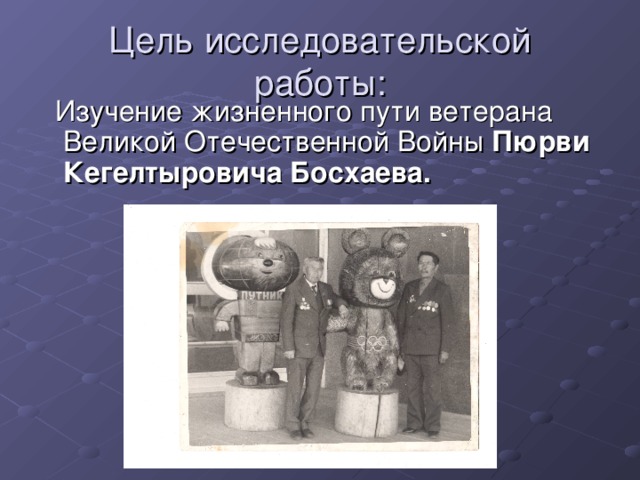 Цель исследовательской работы:  Изучение жизненного пути ветерана Великой Отечественной Войны Пюрви Кегелтыровича Босхаева.