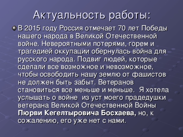 В 2015 году Россия отмечает 70 лет Победы нашего народа в Великой Отечественной войне. Невероятными потерями, горем и трагедией оккупации обернулась война для русского народа. Подвиг людей, которые сделали все возможное и невозможное, чтобы освободить нашу землю от фашистов не должен быть забыт. Ветеранов становиться все меньше и меньше.  Я хотела услышать о войне  из уст моего прадедушки ветерана Великой Отечественной Войны Пюрви Кегелтыровича Босхаева, но, к сожалению, его уже нет с нами.