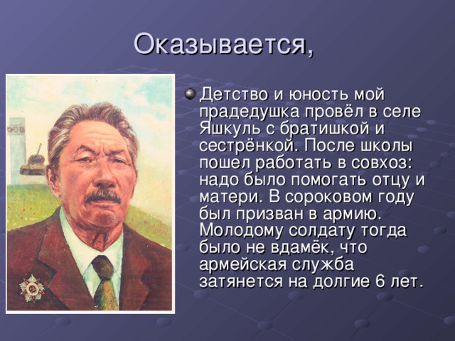 Детство и юность мой прадедушка провёл в селе Яшкуль с братишкой и сестрёнкой. После школы пошел работать в совхоз: надо было помогать отцу и матери. В сороковом году был призван в армию. Молодому солдату тогда было не  вдамёк, что армейская служба затянется на долгие 6 лет.