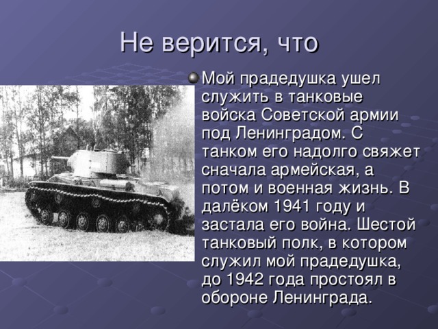 Мой прадедушка ушел служить в танковые войска Советской армии под Ленинградом. С танком его надолго свяжет сначала армейская, а потом и военная жизнь. В далёком 1941 году и застала его война. Шестой танковый полк, в котором служил мой прадедушка, до 1942 года простоял в обороне Ленинграда.