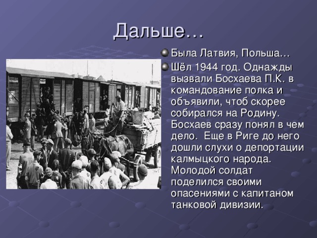 Была Латвия, Польша… Шёл 1944 год. Однажды вызвали Босхаева П.К. в командование полка и объявили, чтоб скорее собирался на Родину. Босхаев сразу понял в чем дело. Еще в Риге до него дошли слухи о депортации калмыцкого народа. Молодой солдат поделился своими опасениями с капитаном танковой дивизии.