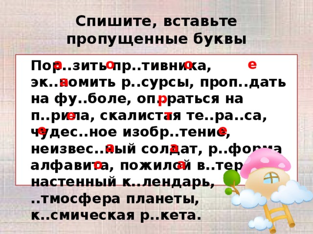 Спишите, вставьте пропущенные буквы а о о е  Пор..зить пр..тивника, эк..номить р..сурсы, проп..дать на фу..боле, оп..раться на п..рила, скалистая те..ра..са, чудес..ное изобр..тение, неизвес..ный солдат, р..форма алфавита, пожилой в..теран, настенный к..лендарь, ..тмосфера планеты, к..смическая р..кета. а р е т е е а а о а