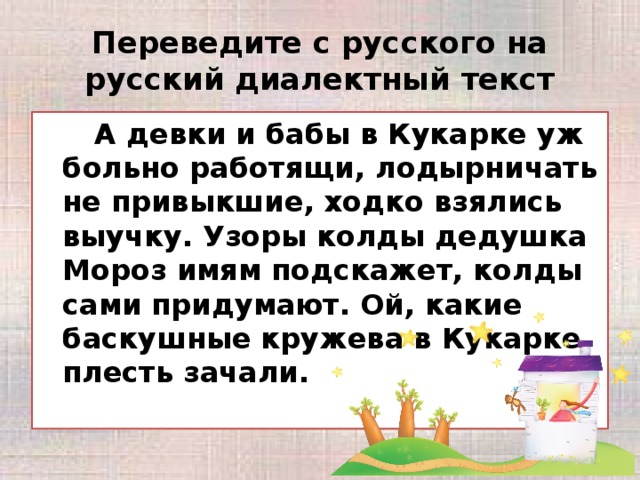 Переведите с русского на русский диалектный текст   А девки и бабы в Кукарке уж больно работящи, лодырничать не привыкшие, ходко взялись выучку. Узоры колды дедушка Мороз имям подскажет, колды сами придумают. Ой, какие баскушные кружева в Кукарке плесть зачали.