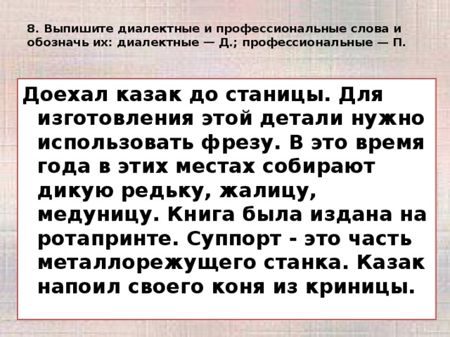 8. Выпишите диалектные и профессиональные слова и обозначь их: диалектные — Д.; профессиональные — П.   Доехал казак до станицы. Для изготовления этой детали нужно использовать фрезу. В это время года в этих местах собирают дикую редьку, жалицу, медуницу. Книга была издана на ротапринте. Суппорт - это часть металлорежущего станка. Казак напоил своего коня из криницы.