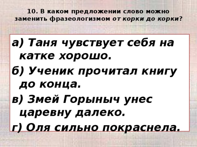 10. В каком предложении слово можно заменить фразеологизмом от корки до корки ?   а) Таня чувствует себя на катке хорошо. б) Ученик прочитал книгу до конца. в) Змей Горыныч унес царевну далеко. г) Оля сильно покраснела.