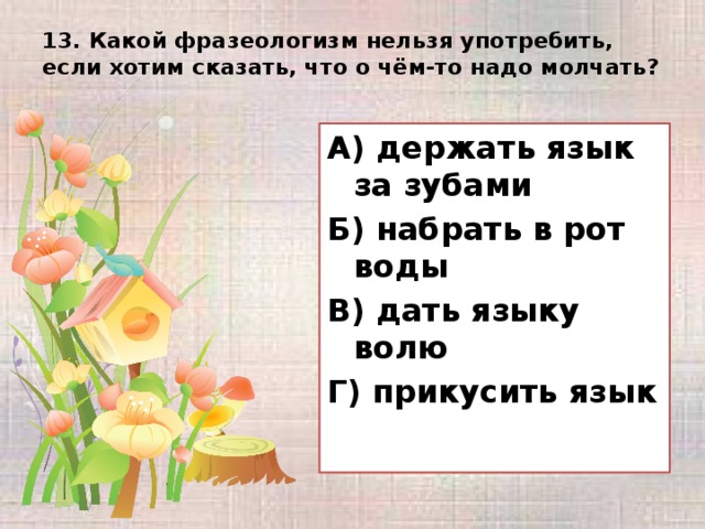 13. Какой фразеологизм нельзя употребить, если хотим сказать, что о чём-то надо молчать?   А) держать язык за зубами Б) набрать в рот воды В) дать языку волю Г) прикусить язык