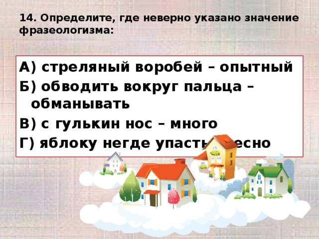 14. Определите, где неверно указано значение фразеологизма:   А) стреляный воробей – опытный Б) обводить вокруг пальца – обманывать В) с гулькин нос – много Г) яблоку негде упасть - тесно