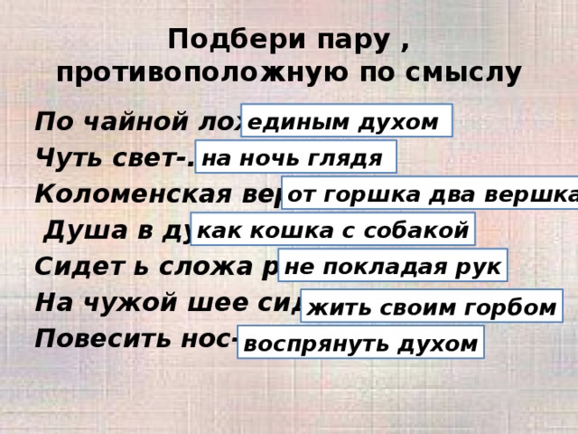 Подбери пару , противоположную по смыслу По чайной ложке-... Чуть свет-... Коломенская верста-...  Душа в душу-... Сидет ь сложа руки- ... На чужой шее сидеть-... Повесить нос-... единым духом на ночь глядя от горшка два вершка как кошка с собакой не покладая рук жить своим горбом воспрянуть духом