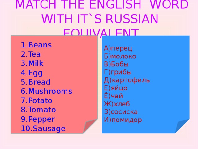 MATCH THE ENGLISH WORD WITH IT`S RUSSIAN EQUIVALENT. A)перец Б)молоко В)Бобы Г)грибы Д)картофель Е)яйцо Ё)чай Ж)хлеб З)сосиска И)помидор
