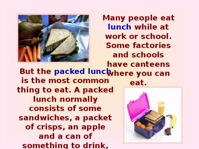 Many people eat lunch while at work or school. Some factories and schools have canteens where you can eat. But the packed lunch is the most common thing to eat. A packed lunch normally consists of some sandwiches, a packet of crisps, an apple and a can of something to drink, for example, coca-cola. The contents are kept in a plastic container and you take it with you when you go to school or work.
