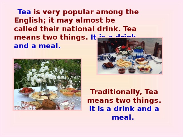 Tea is very popular among the English; it may almost be called their national drink. Tea means two things. It is a drink and a meal. Traditionally, Tea means two things. It is a drink and a meal.