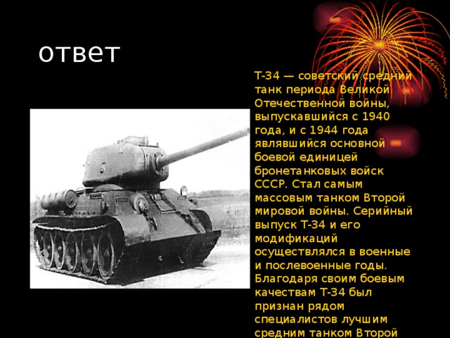 ответ T-34 — советский средний танк периода Великой Отечественной войны, выпускавшийся с 1940 года, и с 1944 года являвшийся основной боевой единицей бронетанковых войск СССР. Стал самым массовым танком Второй мировой войны. Серийный выпуск Т-34 и его модификаций осуществлялся в военные и послевоенные годы. Благодаря своим боевым качествам Т-34 был признан рядом специалистов лучшим средним танком Второй Мировой войны.
